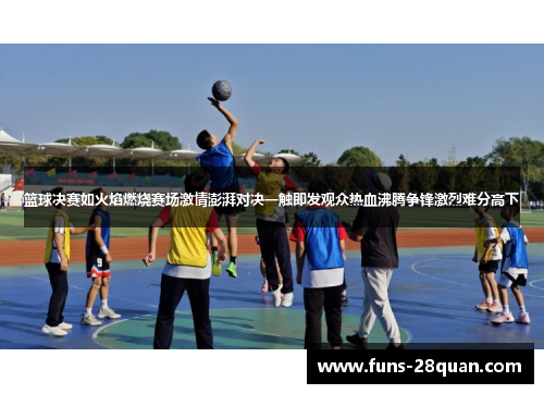 篮球决赛如火焰燃烧赛场激情澎湃对决一触即发观众热血沸腾争锋激烈难分高下