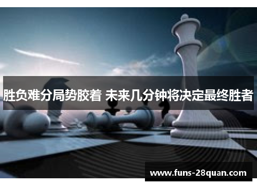 胜负难分局势胶着 未来几分钟将决定最终胜者